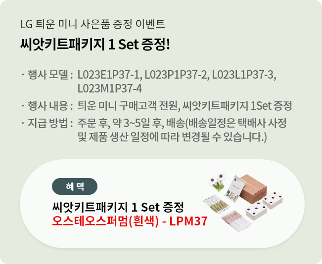 씨앗키트패키지 1 Set 증정!. 행사 모델 : L023E1P37-1, L023P1P37-2, L023L1P37-3, L023M1P37-4. 행사 내용 : 틔운 미니 구매고객 전원, 씨앗키트패키지 1 Set 증정. 지급 방법 : 주문 후, 약 3~5일 후, 배송 (배송일정은 택배사 사정 및 제품 생산 일정에 따라 변경될 수 있습니다. 